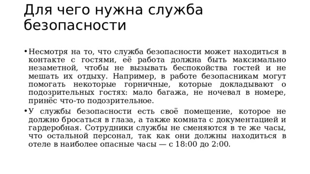 Для чего нужна служба безопасности    Несмотря на то, что служба безопасности может находиться в контакте с гостями, её работа должна быть максимально незаметной, чтобы не вызывать беспокойства гостей и не мешать их отдыху. Например, в работе безопасникам могут помогать некоторые горничные, которые докладывают о подозрительных гостях: мало багажа, не ночевал в номере, принёс что-то подозрительное.  У службы безопасности есть своё помещение, которое не должно бросаться в глаза, а также комната с документацией и гардеробная. Сотрудники службы не сменяются в те же часы, что остальной персонал, так как они должны находиться в отеле в наиболее опасные часы — с 18:00 до 2:00. 
