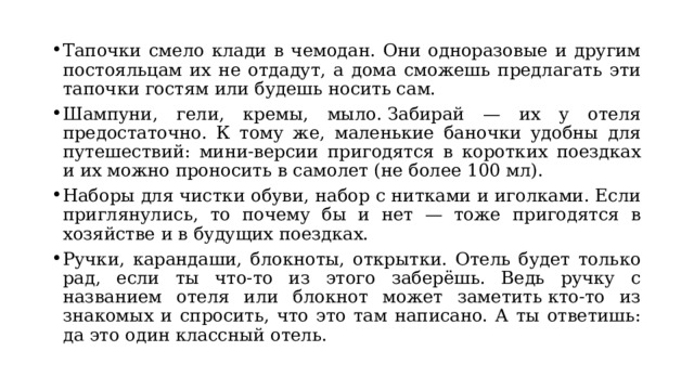 Тапочки смело клади в чемодан. Они одноразовые и другим постояльцам их не отдадут, а дома сможешь предлагать эти тапочки гостям или будешь носить сам. Шампуни, гели, кремы, мыло. Забирай — их у отеля предостаточно. К тому же, маленькие баночки удобны для путешествий: мини-версии пригодятся в коротких поездках и их можно проносить в самолет (не более 100 мл). Наборы для чистки обуви, набор с нитками и иголками. Если приглянулись, то почему бы и нет — тоже пригодятся в хозяйстве и в будущих поездках. Ручки, карандаши, блокноты, открытки. Отель будет только рад, если ты что-то из этого заберёшь. Ведь ручку с названием отеля или блокнот может заметить кто-то из знакомых и спросить, что это там написано. А ты ответишь: да это один классный отель. 