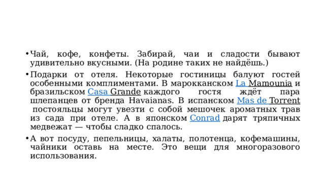 Чай, кофе, конфеты. Забирай, чаи и сладости бывают удивительно вкусными. (На родине таких не найдёшь.) Подарки от отеля. Некоторые гостиницы балуют гостей особенными комплиментами. В марокканском  La  Mamounia  и бразильском  Casa  Grande  каждого гостя ждёт пара шлепанцев от бренда Havaianas. В испанском  Mas  de  Torrent  постояльцы могут увезти с собой мешочек ароматных трав из сада при отеле. А в японском  Conrad  дарят тряпичных медвежат — чтобы сладко спалось. А вот посуду, пепельницы, халаты, полотенца, кофемашины, чайники оставь на месте. Это вещи для многоразового использования. 