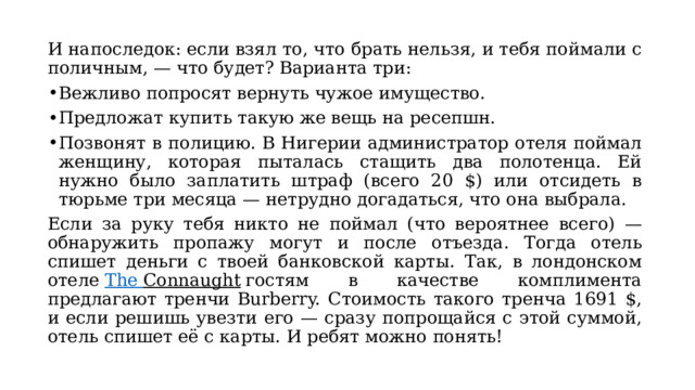 И напоследок: если взял то, что брать нельзя, и тебя поймали с поличным, — что будет? Варианта три: Вежливо попросят вернуть чужое имущество. Предложат купить такую же вещь на ресепшн. Позвонят в полицию. В Нигерии администратор отеля поймал женщину, которая пыталась стащить два полотенца. Ей нужно было заплатить штраф (всего 20 $) или отсидеть в тюрьме три месяца — нетрудно догадаться, что она выбрала. Если за руку тебя никто не поймал (что вероятнее всего) — обнаружить пропажу могут и после отъезда. Тогда отель спишет деньги с твоей банковской карты. Так, в лондонском отеле  The  Connaught  гостям в качестве комплимента предлагают тренчи Burberry. Стоимость такого тренча 1691 $, и если решишь увезти его — сразу попрощайся с этой суммой, отель спишет её с карты. И ребят можно понять! 