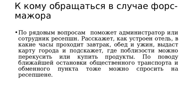К кому обращаться в случае форс-мажора   По рядовым вопросам поможет администратор или сотрудник ресепшн. Расскажет, как устроен отель, в какие часы проходит завтрак, обед и ужин, выдаст карту города и подскажет, где поблизости можно перекусить или купить продукты. По поводу ближайшей остановки общественного транспорта и обменного пункта тоже можно спросить на ресепшене.  