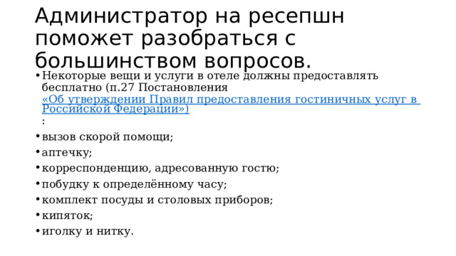Администратор на ресепшн поможет разобраться с большинством вопросов. Некоторые вещи и услуги в отеле должны предоставлять бесплатно (п.27 Постановления  «Об утверждении Правил предоставления гостиничных услуг в Российской Федерации») : вызов скорой помощи; аптечку; корреспонденцию, адресованную гостю; побудку к определённому часу; комплект посуды и столовых приборов; кипяток; иголку и нитку.  