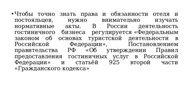 Чтобы точно знать права и обязанности отеля и постояльцев, нужно внимательно изучать нормативные акты. В России деятельность гостиничного бизнеса регулируется «Федеральным законом об основах туристской деятельности в Российской Федерации», Постановлением правительства РФ «Об утверждении Правил предоставления гостиничных услуг в Российской Федерации» и статьёй 925 второй части «Гражданского кодекса» 