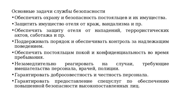 Основные задачи службы безопасности Обеспечить охрану и безопасность постояльцев и их имущества. Защитить имущество отеля от краж, вандализма и пр. Обеспечить защиту отеля от нападений, террористических актов, саботажа и пр. Поддерживать порядок и обеспечивать контроль за надлежащим поведением. Обеспечить постояльцам покой и конфиденциальность во время пребывания. Незамедлительно реагировать на случаи, требующие вмешательства персонала, врачей, полиции. Гарантировать добросовестность и честность персонала. Гарантировать предоставление спецуслуг по обеспечению повышенной безопасности высокопоставленных лиц. 