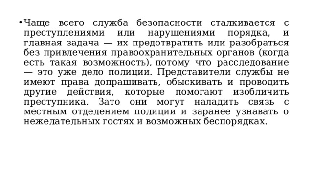 Чаще всего служба безопасности сталкивается с преступлениями или нарушениями порядка, и главная задача — их предотвратить или разобраться без привлечения правоохранительных органов (когда есть такая возможность), потому что расследование — это уже дело полиции. Представители службы не имеют права допрашивать, обыскивать и проводить другие действия, которые помогают изобличить преступника. Зато они могут наладить связь с местным отделением полиции и заранее узнавать о нежелательных гостях и возможных беспорядках.  