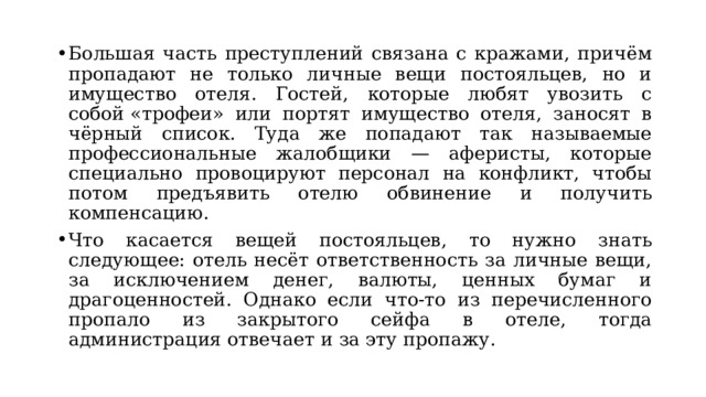 Большая часть преступлений связана с кражами, причём пропадают не только личные вещи постояльцев, но и имущество отеля. Гостей, которые любят увозить с собой «трофеи» или портят имущество отеля, заносят в чёрный список. Туда же попадают так называемые профессиональные жалобщики — аферисты, которые специально провоцируют персонал на конфликт, чтобы потом предъявить отелю обвинение и получить компенсацию. Что касается вещей постояльцев, то нужно знать следующее: отель несёт ответственность за личные вещи, за исключением денег, валюты, ценных бумаг и драгоценностей. Однако если что-то из перечисленного пропало из закрытого сейфа в отеле, тогда администрация отвечает и за эту пропажу.  