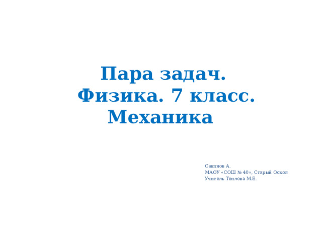 Пара задач.  Физика. 7 класс.  Механика Савинов А. МАОУ «СОШ № 40», Старый Оскол Учитель Теплова М.Е. 