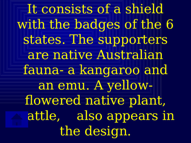 It consists of a shield with the badges of the 6 states. The supporters are native Australian fauna- a kangaroo and an emu. A yellow-flowered native plant, wattle, also appears in the design. 