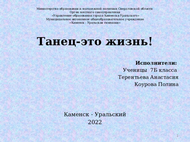 Министерство образования и молодежной политики Свердловской области  Орган местного самоуправления  «Управление образования города Каменска-Уральского»  Муниципальное автономное общеобразовательное учреждение  «Каменск - Уральская гимназия»   Танец-это жизнь! Исполнители: Ученицы 7Б класса Терентьева Анастасия Коурова Полина Каменск - Уральский 2022  