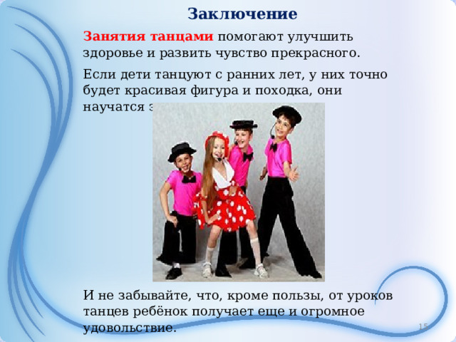 Заключение Занятия танцами помогают улучшить здоровье и развить чувство прекрасного. Если дети танцуют с ранних лет, у них точно будет красивая фигура и походка, они научатся элегантно одеваться. И не забывайте, что, кроме пользы, от уроков танцев ребёнок получает еще и огромное удовольствие.  