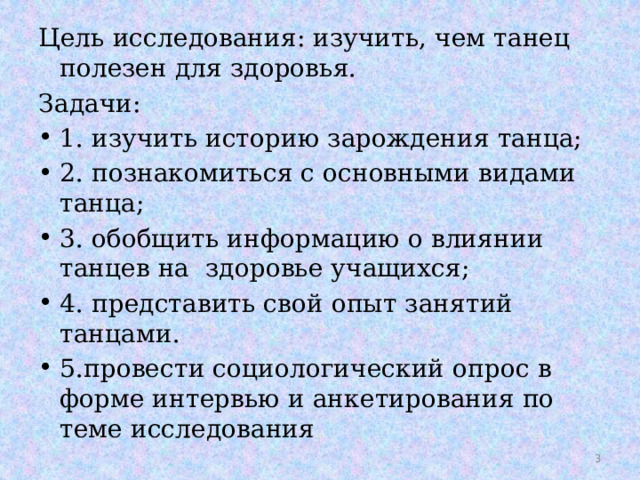 Цель исследования: изучить, чем танец полезен для здоровья. Задачи: 1. изучить историю зарождения танца; 2. познакомиться с основными видами танца; 3. обобщить информацию о влиянии танцев на здоровье учащихся; 4. представить свой опыт занятий танцами. 5.провести социологический опрос в форме интервью и анкетирования по теме исследования  