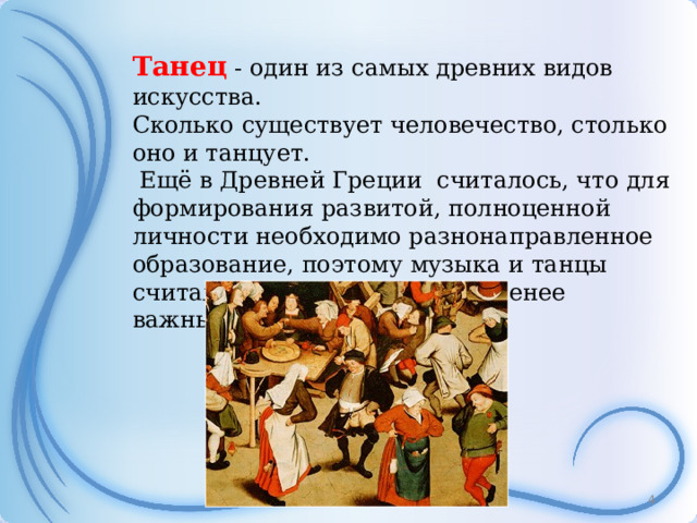 Танец - один из самых древних видов искусства. Сколько существует человечество, столько оно и танцует.   Ещё в Древней Греции считалось, что для формирования развитой, полноценной личности необходимо разнонаправленное образование, поэтому музыка и танцы считались дисциплинами не менее важными, чем точные науки.  