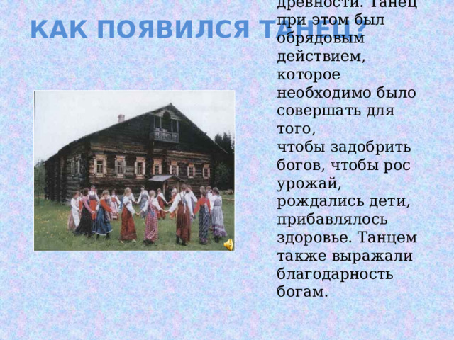 Как появился танец? Люди начали танцевать еще в глубокой древности. Танец при этом был обрядовым действием, которое необходимо было совершать для того, чтобы задобрить богов, чтобы рос урожай, рождались дети, прибавлялось здоровье. Танцем также выражали благодарность богам. 