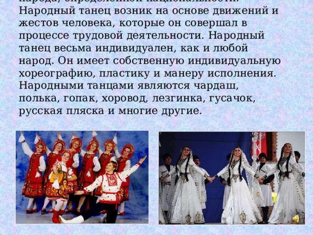 Народный танец – танец определенного народа, определенной национальности. Народный танец возник на основе движений и жестов человека, которые он совершал в процессе трудовой деятельности. Народный танец весьма индивидуален, как и любой народ. Он имеет собственную индивидуальную хореографию, пластику и манеру исполнения. Народными танцами являются чардаш, полька, гопак, хоровод, лезгинка, гусачок, русская пляска и многие другие. 