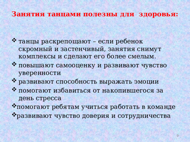 Занятия танцами полезны для здоровья:    танцы раскрепощают – если ребенок скромный и застенчивый, занятия снимут комплексы и сделают его более смелым . повышают самооценку и развивают чувство уверенности развивают способность выражать эмоции помогают избавиться от накопившегося за день стресса помогают ребятам учиться работать в команде развивают чувство доверия и сотрудничества  