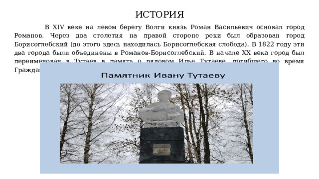 ИСТОРИЯ  В XIV веке на левом берегу Волги князь Роман Васильевич основал город Романов. Через два столетия на правой стороне реки был образован город Борисоглебский (до этого здесь находилась Борисоглебская слобода). В 1822 году эти два города были объединены в Романов-Борисоглебский. В начале XX века город был переименован в Тутаев в память о рядовом Илье Тутаеве, погибшего во время Гражданской войны, которому в то время было всего 23 года. 