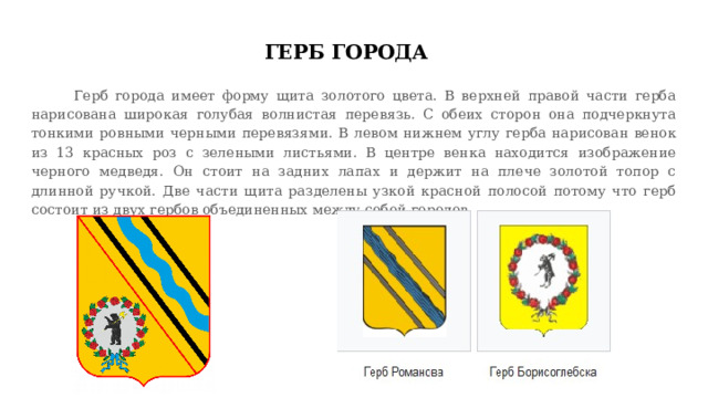 ГЕРБ ГОРОДА  Герб города имеет форму щита золотого цвета. В верхней правой части герба нарисована широкая голубая волнистая перевязь. С обеих сторон она подчеркнута тонкими ровными черными перевязями. В левом нижнем углу герба нарисован венок из 13 красных роз с зелеными листьями. В центре венка находится изображение черного медведя. Он стоит на задних лапах и держит на плече золотой топор с длинной ручкой. Две части щита разделены узкой красной полосой потому что герб состоит из двух гербов объединенных между собой городов. 