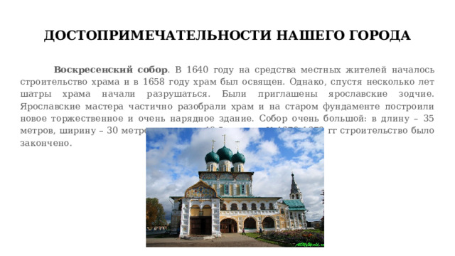 ДОСТОПРИМЕЧАТЕЛЬНОСТИ НАШЕГО ГОРОДА  Воскресенский собор . В 1640 году на средства местных жителей началось строительство храма и в 1658 году храм был освящен. Однако, спустя несколько лет шатры храма начали разрушаться. Были приглашены ярославские зодчие. Ярославские мастера частично разобрали храм и на старом фундаменте построили новое торжественное и очень нарядное здание. Собор очень большой: в длину – 35 метров, ширину – 30 метров, высоту – 49,5 метров. К 1670-1678 гг строительство было закончено. 