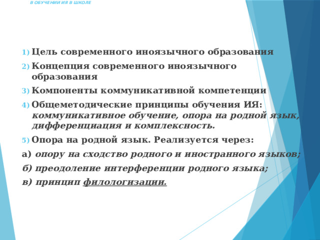  ПРИНЦИП ФИЛОЛОГИЗАЦИИ  В ОБУЧЕНИИ ИЯ В ШКОЛЕ   Цель современного иноязычного образования Концепция современного иноязычного образования Компоненты коммуникативной компетенции Общеметодические принципы обучения ИЯ: коммуникативное обучение, опора на родной язык, дифференциация и комплексность. Опора на родной язык. Реализуется через: а) опору на сходство родного и иностранного языков; б) преодоление интерференции родного языка; в) принцип филологизации. 