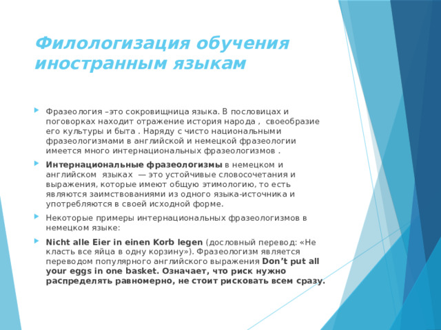 Филологизация обучения иностранным языкам Фразеология –это сокровищница языка. В пословицах и поговорках находит отражение история народа , своеобразие его культуры и быта . Наряду с чисто национальными фразеологизмами в английской и немецкой фразеологии имеется много интернациональных фразеологизмов . Интернациональные фразеологизмы  в немецком и английском языках  — это устойчивые словосочетания и выражения, которые имеют общую этимологию, то есть являются заимствованиями из одного языка-источника и употребляются в своей исходной форме. Некоторые примеры интернациональных фразеологизмов в немецком языке: Nicht alle Eier in einen Korb legen  (дословный перевод: «Не класть все яйца в одну корзину»). Фразеологизм является переводом популярного английского выражения Don’t put all your eggs in one basket. Означает, что риск нужно распределять равномерно, не стоит рисковать всем сразу. 