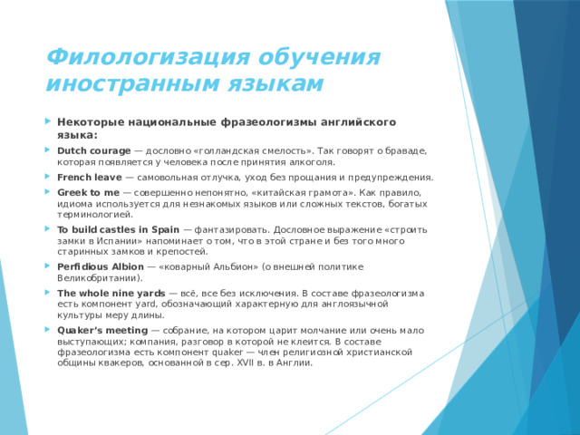 Филологизация обучения иностранным языкам Некоторые национальные фразеологизмы английского языка: Dutch courage  — дословно «голландская смелость». Так говорят о браваде, которая появляется у человека после принятия алкоголя. French leave  — самовольная отлучка, уход без прощания и предупреждения. Greek to me  — совершенно непонятно, «китайская грамота». Как правило, идиома используется для незнакомых языков или сложных текстов, богатых терминологией. To build castles in Spain  — фантазировать. Дословное выражение «строить замки в Испании» напоминает о том, что в этой стране и без того много старинных замков и крепостей. Perfidious Albion  — «коварный Альбион» (о внешней политике Великобритании). The whole nine yards  — всё, все без исключения. В составе фразеологизма есть компонент yard, обозначающий характерную для англоязычной культуры меру длины. Quaker’s meeting  — собрание, на котором царит молчание или очень мало выступающих; компания, разговор в которой не клеится. В составе фразеологизма есть компонент quaker — член религиозной христианской общины квакеров, основанной в сер. XVII в. в Англии. 
