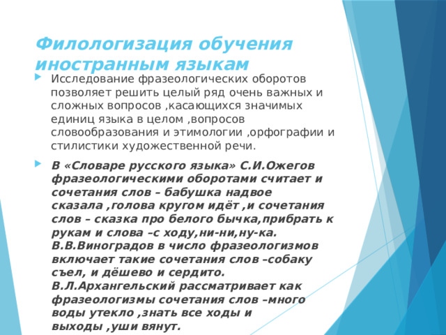 Филологизация обучения иностранным языкам Исследование фразеологических оборотов позволяет решить целый ряд очень важных и сложных вопросов ,касающихся значимых единиц языка в целом ,вопросов словообразования и этимологии ,орфографии и стилистики художественной речи. В «Словаре русского языка» С.И.Ожегов фразеологическими оборотами считает и сочетания слов – бабушка надвое сказала ,голова кругом идёт ,и сочетания слов – сказка про белого бычка,прибрать к рукам и слова –с ходу,ни-ни,ну-ка. В.В.Виноградов в число фразеологизмов включает такие сочетания слов –собаку съел, и дёшево и сердито. В.Л.Архангельский рассматривает как фразеологизмы сочетания слов –много воды утекло ,знать все ходы и выходы ,уши вянут. 