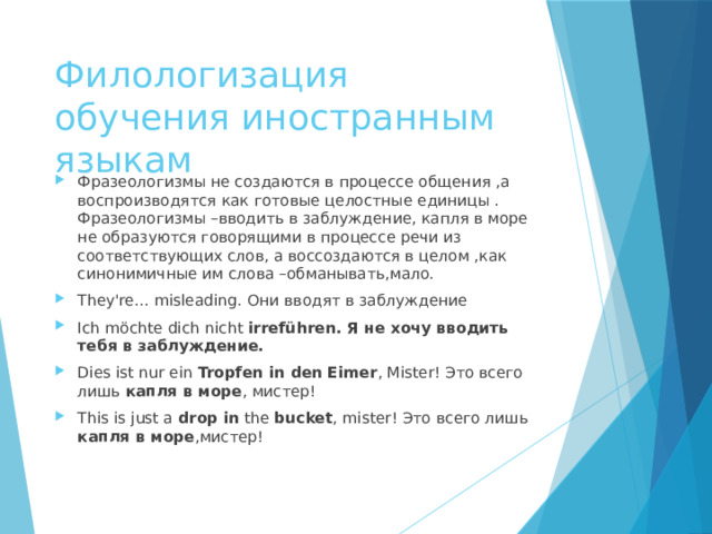 Филологизация обучения иностранным языкам Фразеологизмы не создаются в процессе общения ,а воспроизводятся как готовые целостные единицы . Фразеологизмы –вводить в заблуждение, капля в море не образуются говорящими в процессе речи из соответствующих слов, а воссоздаются в целом ,как синонимичные им слова –обманывать,мало. They're... misleading. Они вводят в заблуждение Ich möchte dich nicht  irreführen. Я не хочу вводить тебя в заблуждение. Dies ist nur ein  Tropfen in den Eimer , Mister! Это всего лишь  капля в море , мистер! This is just a  drop in  the  bucket , mister! Это всего лишь капля в море ,мистер!   