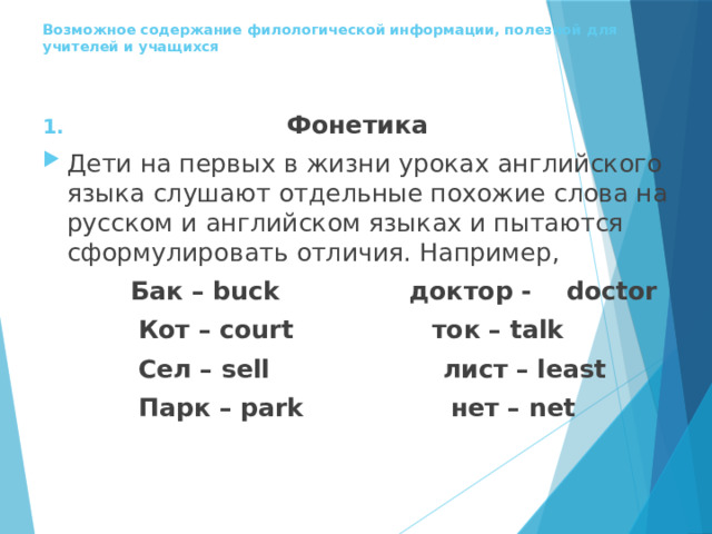  Возможное содержание филологической информации, полезной для учителей и учащихся     Фонетика Дети на первых в жизни уроках английского языка слушают отдельные похожие слова на русском и английском языках и пытаются сформулировать отличия. Например,  Бак – buck доктор - doctor  Кот – court ток – talk  Сел – sell лист – least  Парк – park нет – net 