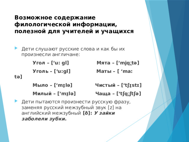 Возможное содержание филологической информации, полезной для учителей и учащихся Дети слушают русские слова и как бы их произнесли англичане:  Угол – [‘u: gl] Мята – [‘mjɑ͟ːtə]  Уголь – [‘u:gl] Маты – [ ‘ma: tə]  Мыло – [‘mɪ̱lə] Чистый – [‘tʃɪ̱stɪ]  Милый – [‘mɪ̱lə] Чаща – [‘tʃɑ͟ːʃtʃə] Дети пытаются произнести русскую фразу, заменяя русский межзубный звук [z] на английский межзубный [ð]: У зайки заболели зубки . 