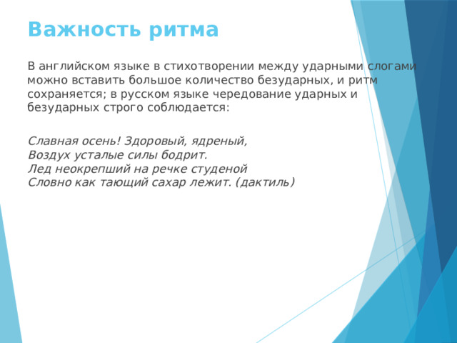 Важность ритма В английском языке в стихотворении между ударными слогами можно вставить большое количество безударных, и ритм сохраняется; в русском языке чередование ударных и безударных строго соблюдается: Славная осень! Здоровый, ядреный, Воздух усталые силы бодрит. Лед неокрепший на речке студеной Словно как тающий сахар лежит. (дактиль) 