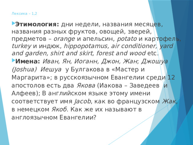  Лексика – 1,2   Этимология: дни недели, названия месяцев, названия разных фруктов, овощей, зверей, предметов – orange и апельсин, potato и картофель, turkey и индюк, hippopotamus, air conditioner,  yard and garden, shirt and skirt, forest and wood etc. Имена: Иван, Ян, Иоганн, Джон, Жан ; Джошуа (Joshua) Иешуа у Булгакова в «Мастер и Маргарита»; в русскоязычном Евангелии среди 12 апостолов есть два Якова (Иакова – Заведеев и Алфеев); В английском языке этому имени соответствует имя Jacob , как во французском Жак , в немецком Якоб . Как же их называют в англоязычном Евангелии? 