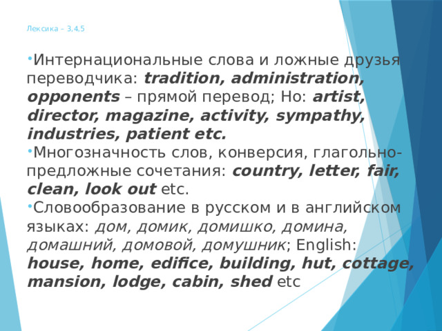  Лексика – 3,4,5   Интернациональные слова и ложные друзья переводчика: tradition, administration, opponents – прямой перевод; Но: artist, director, magazine, activity, sympathy, industries, patient etc. Многозначность слов, конверсия, глагольно-предложные сочетания: country, letter, fair, clean, look out etc. Словообразование в русском и в английском языках: дом, домик, домишко, домина, домашний, домовой, домушник ; English: house, home, edifice, building, hut, cottage, mansion, lodge, cabin, shed etc 