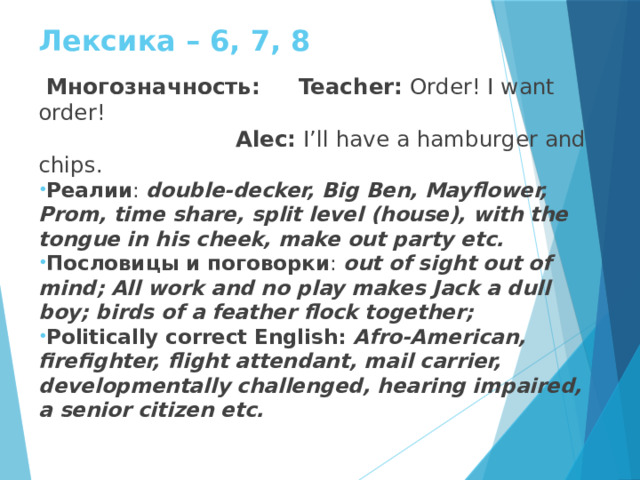 Лексика – 6, 7, 8  Многозначность: Teacher: Order! I want order!  Alec: I’ll have a hamburger and chips. Реалии : double-decker, Big Ben, Mayflower, Prom, time share, split level (house), with the tongue in his cheek, make out party etc. Пословицы и поговорки : out of sight out of mind; All work and no play makes Jack a dull boy; birds of a feather flock together; Politically correct English: Afro-American, firefighter, flight attendant, mail carrier, developmentally challenged, hearing impaired, a senior citizen etc. 