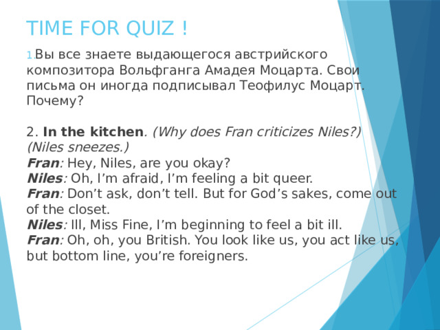 TIME FOR QUIZ ! Вы все знаете выдающегося австрийского композитора Вольфганга Амадея Моцарта. Свои письма он иногда подписывал Теофилус Моцарт. Почему? 2. I n the kitchen . (Why does Fran criticizes Niles?) (Niles sneezes.) Fran : Hey, Niles, are you okay? Niles : Oh, I’m afraid, I’m feeling a bit queer. Fran : Don’t ask, don’t tell. But for God’s sakes, come out of the closet. Niles : Ill, Miss Fine, I’m beginning to feel a bit ill. Fran : Oh, oh, you British. You look like us, you act like us, but bottom line, you’re foreigners. 