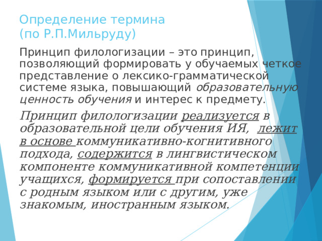 Определение термина  (по Р.П.Мильруду) Принцип филологизации – это принцип, позволяющий формировать у обучаемых четкое представление о лексико-грамматической системе языка, повышающий образовательную ценность обучения и интерес к предмету. Принцип филологизации реализуется в образовательной цели обучения ИЯ, лежит в основе коммуникативно-когнитивного подхода, содержится в лингвистическом компоненте коммуникативной компетенции учащихся, формируется при сопоставлении с родным языком или с другим, уже знакомым, иностранным языком. 