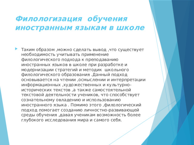 Филологизация обучения иностранным языкам в школе Таким образом ,можно сделать вывод ,что существует необходимость учитывать применение филологического подхода к преподаванию иностранных языков в школе при разработке и модернизации стратегий и методик школьного филологического образования .Данный подход основывается на чтении ,осмыслении и интерпретации информационных ,художественных и культурно-исторических текстов ,а также самостоятельной текстовой деятельности учеников, что способствует сознательному овладению и использованию иностранного языка . Помимо этого ,филологический подход помогает созданию личностно-развивающей среды обучения ,давая ученикам возможность более глубокого исследования мира и самого себя. 