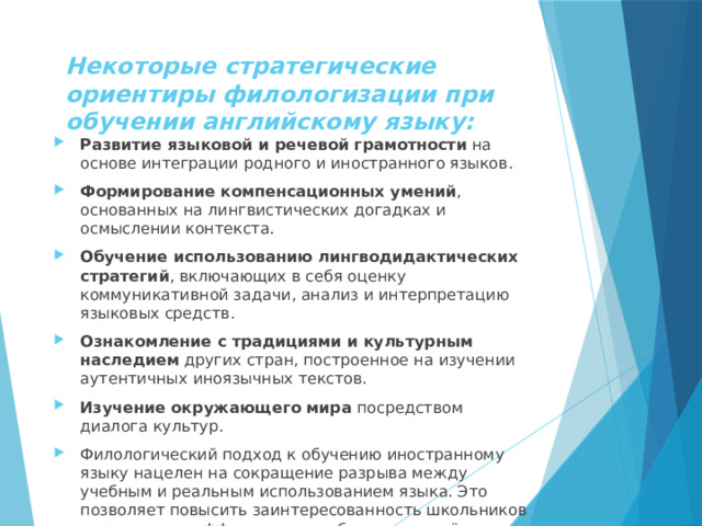 Некоторые стратегические ориентиры филологизации при обучении английскому языку: Развитие языковой и речевой грамотности  на основе интеграции родного и иностранного языков. Формирование компенсационных умений , основанных на лингвистических догадках и осмыслении контекста. Обучение использованию лингводидактических стратегий , включающих в себя оценку коммуникативной задачи, анализ и интерпретацию языковых средств. Ознакомление с традициями и культурным наследием  других стран, построенное на изучении аутентичных иноязычных текстов. Изучение окружающего мира  посредством диалога культур. Филологический подход к обучению иностранному языку нацелен на сокращение разрыва между учебным и реальным использованием языка. Это позволяет повысить заинтересованность школьников в предмете и эффективность обучения за счёт включения его в существующий социокультурный контекст.    