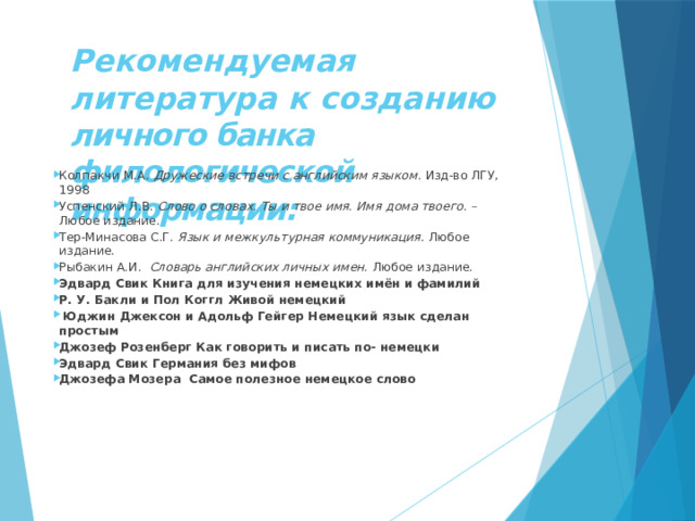  Рекомендуемая литература к созданию личного банка филологической информации:   Колпакчи М.А. Дружеские встречи с английским языком . Изд-во ЛГУ, 1998 Успенский Л.В. Слово о словах. Ты и твое имя. Имя дома твоего. – Любое издание. Тер-Минасова С.Г. Язык и межкультурная коммуникация . Любое издание. Рыбакин А.И. Словарь английских личных имен. Любое издание. Эдвард Свик Книга для изучения немецких имён и фамилий Р. У. Бакли и Пол Коггл Живой немецкий   Юджин Джексон и Адольф Гейгер Немецкий язык сделан простым Джозеф Розенберг Как говорить и писать по- немецки Эдвард Свик Германия без мифов Джозефа Мозера Самое полезное немецкое слово       