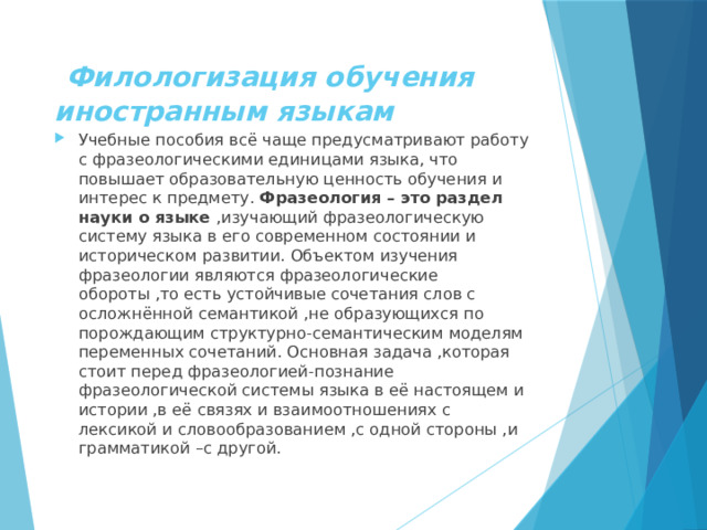  Филологизация обучения иностранным языкам Учебные пособия всё чаще предусматривают работу с фразеологическими единицами языка, что повышает образовательную ценность обучения и интерес к предмету. Фразеология – это раздел науки о языке ,изучающий фразеологическую систему языка в его современном состоянии и историческом развитии. Объектом изучения фразеологии являются фразеологические обороты ,то есть устойчивые сочетания слов с осложнённой семантикой ,не образующихся по порождающим структурно-семантическим моделям переменных сочетаний. Основная задача ,которая стоит перед фразеологией-познание фразеологической системы языка в её настоящем и истории ,в её связях и взаимоотношениях с лексикой и словообразованием ,с одной стороны ,и грамматикой –с другой. 