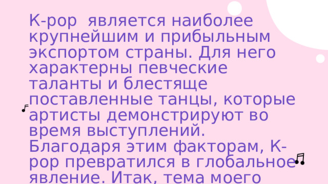 К-рор является наиболее крупнейшим и прибыльным экспортом страны. Для него характерны певческие таланты и блестяще поставленные танцы, которые артисты демонстрируют во время выступлений. Благодаря этим факторам, К-рор превратился в глобальное явление. Итак, тема моего проекта : «К-рор в современном мире»   