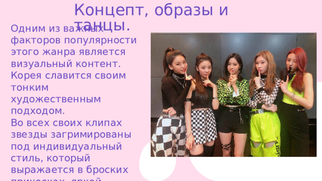Концепт, образы и танцы. Одним из важных факторов популярности этого жанра является визуальный контент. Корея славится своим тонким художественным подходом. Во всех своих клипах звезды загримированы под индивидуальный стиль, который выражается в броских прическах, яркой одежде и макияже. 