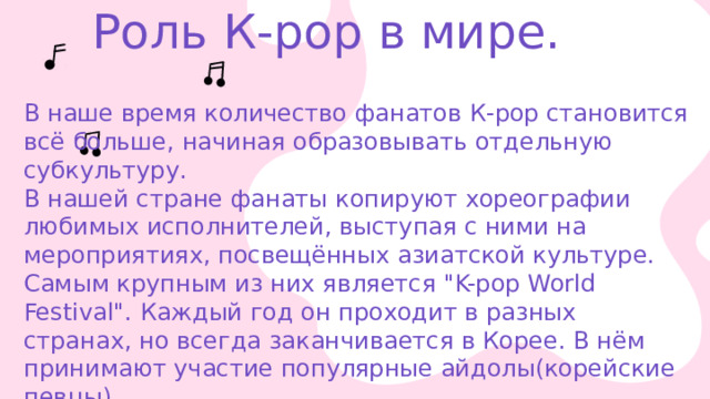  Роль К-рор в мире. В наше время количество фанатов К-рор становится всё больше, начиная образовывать отдельную субкультуру. В нашей стране фанаты копируют хореографии любимых исполнителей, выступая с ними на мероприятиях, посвещённых азиатской культуре. Самым крупным из них является 