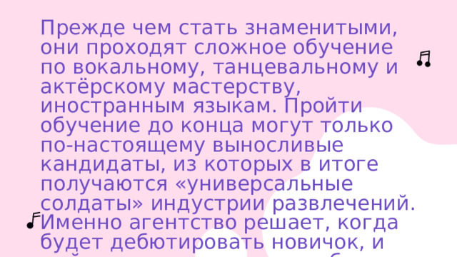 Прежде чем стать знаменитыми, они проходят сложное обучение по вокальному, танцевальному и актёрскому мастерству, иностранным языкам. Пройти обучение до конца могут только по-настоящему выносливые кандидаты, из которых в итоге получаются «универсальные солдаты» индустрии развлечений. Именно агентство решает, когда будет дебютировать новичок, и выйдет ли он на сцену вообще.    