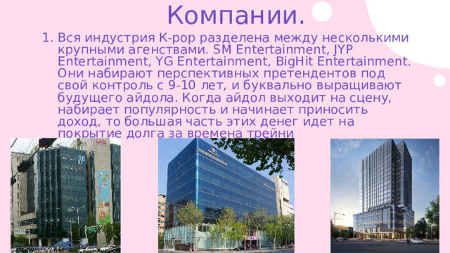 Компании. Вся индустрия К-рор разделена между несколькими крупными агенствами. SM Entertainment, JYP Entertainment, YG Entertainment, BigHit Entertainment. Они набирают перспективных претендентов под свой контроль с 9-10 лет, и буквально выращивают будущего айдола. Когда айдол выходит на сцену, набирает популярность и начинает приносить доход, то большая часть этих денег идет на покрытие долга за времена трейни 