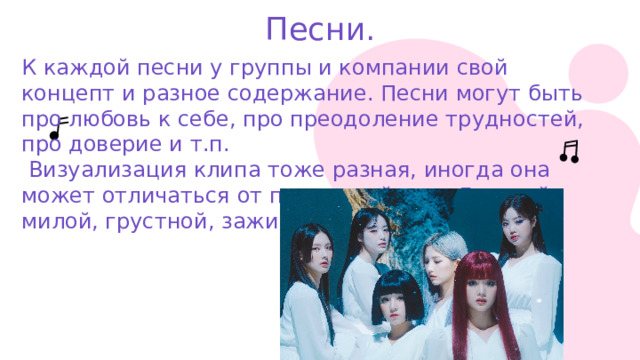 Песни. К каждой песни у группы и компании свой концепт и разное содержание. Песни могут быть про любовь к себе, про преодоление трудностей, про доверие и т.п.  Визуализация клипа тоже разная, иногда она может отличаться от привычной нам. Дерзкой, милой, грустной, зажигательной. 