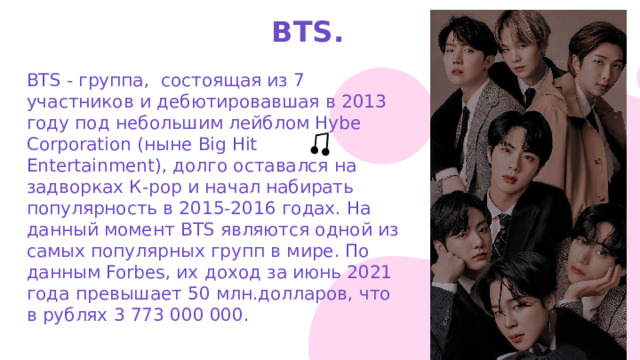 BTS. BTS - группа, состоящая из 7 участников и дебютировавшая в 2013 году под небольшим лейблом Hybe Corporation (ныне Big Hit Entertainment), долго оставался на задворках К-рор и начал набирать популярность в 2015-2016 годах. На данный момент BTS являются одной из самых популярных групп в мире. По данным Forbes, их доход за июнь 2021 года превышает 50 млн.долларов, что в рублях 3 773 000 000. 