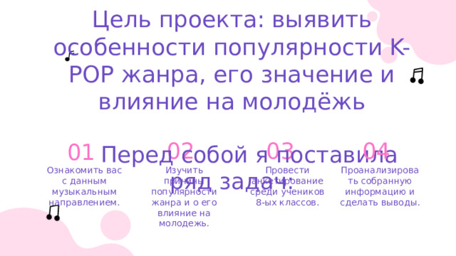 Цель проекта: выявить особенности популярности K-POP жанра, его значение и влияние на молодёжь   Перед собой я поставила ряд задач: 01 02 03 04 Проанализировать собранную информацию и сделать выводы. Ознакомить вас с данным музыкальным направлением. Провести анкетирование среди учеников 8-ых классов. Изучить причины популярности жанра и о его влияние на молодежь. 