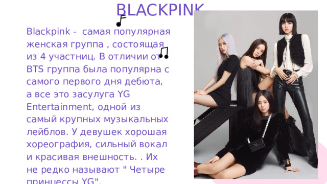 BLACKPINK. Blackpink - самая популярная женская группа , состоящая из 4 участниц. В отличии от BTS группа была популярна с самого первого дня дебюта, а все это засулуга YG Entertainment, одной из самый крупных музыкальных лейблов. У девушек хорошая хореография, сильный вокал и красивая внешность. . Их не редко называют 