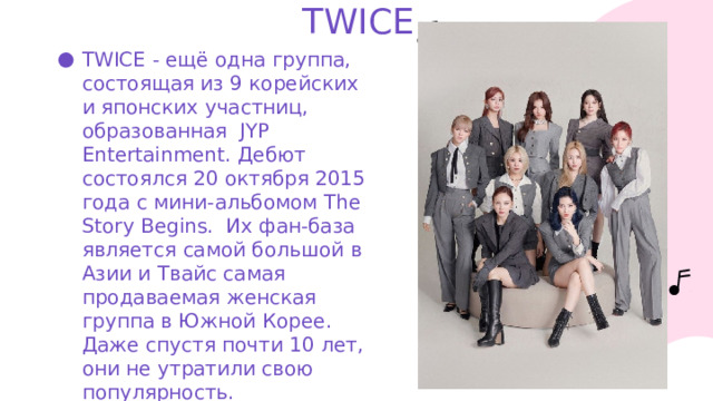 TWICE. TWICE - ещё одна группа, состоящая из 9 корейских и японских участниц, образованная JYP Entertainment. Дебют состоялся 20 октября 2015 года с мини-альбомом The Story Begins. Их фан-база является самой большой в Азии и Твайс самая продаваемая женская группа в Южной Корее. Даже спустя почти 10 лет, они не утратили свою популярность. 