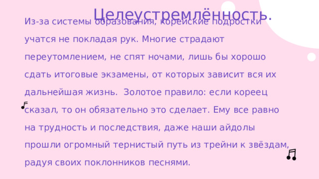 Целеустремлённость. Из-за системы образования, корейские подростки учатся не покладая рук. Многие страдают переутомлением, не спят ночами, лишь бы хорошо сдать итоговые экзамены, от которых зависит вся их дальнейшая жизнь. Золотое правило: если кореец сказал, то он обязательно это сделает. Ему все равно на трудность и последствия, даже наши айдолы прошли огромный тернистый путь из трейни к звёздам, радуя своих поклонников песнями. 